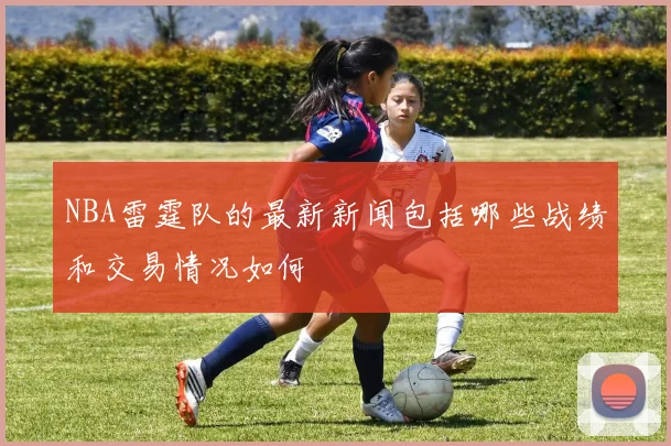 NBA雷霆队的最新新闻包括哪些战绩和交易情况如何