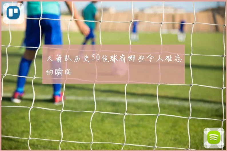 火箭队历史50佳球有哪些令人难忘的瞬间