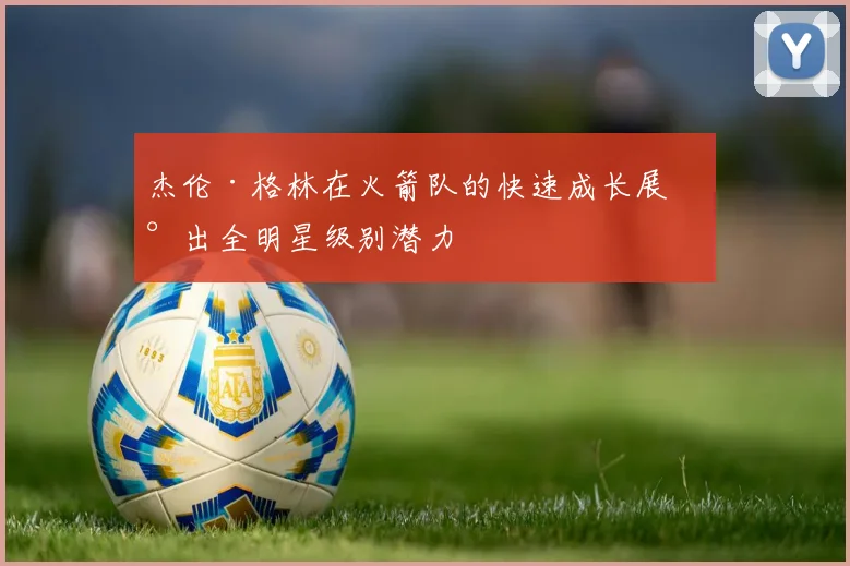 杰伦·格林在火箭队的快速成长展现出全明星级别潜力