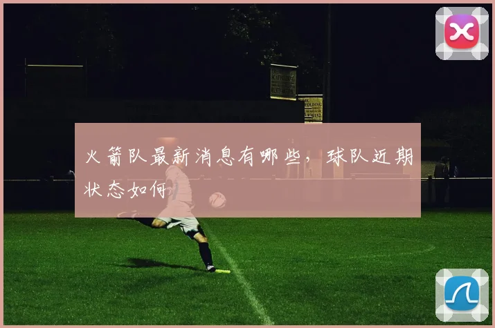 火箭队最新消息有哪些，球队近期状态如何