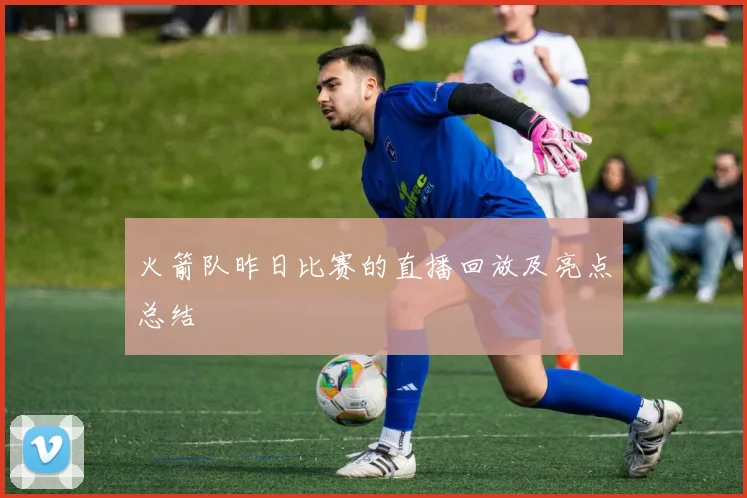 火箭队昨日比赛的直播回放及亮点总结