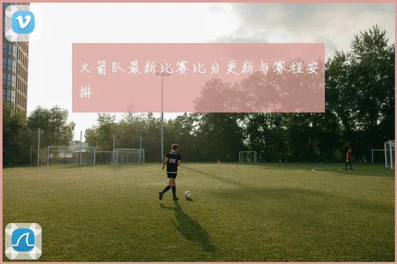 火箭队最新比赛比分更新与赛程安排