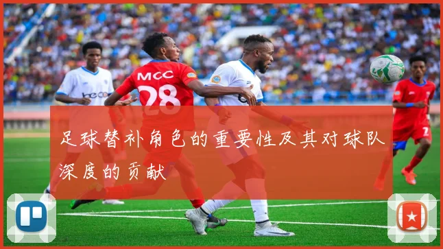 足球替补角色的重要性及其对球队深度的贡献