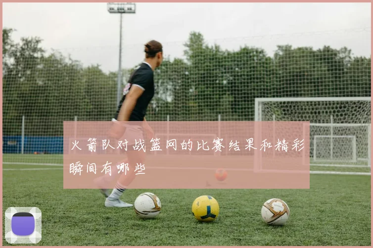 火箭队对战篮网的比赛结果和精彩瞬间有哪些