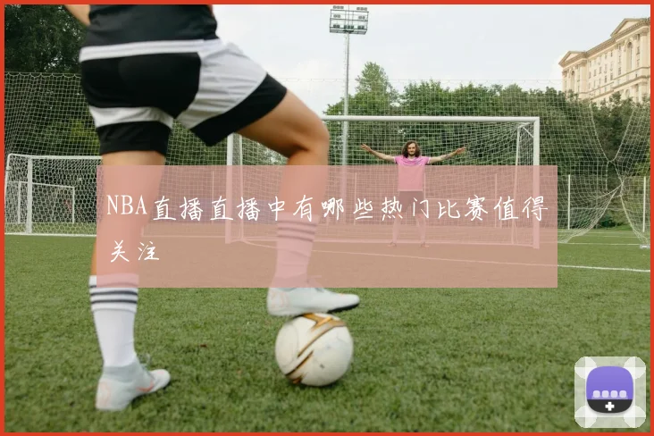 NBA直播直播中有哪些热门比赛值得关注